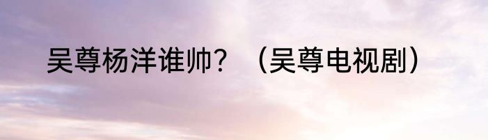 吴尊杨洋谁帅？（吴尊电视剧）