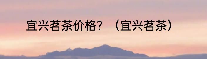 宜兴茗茶价格？（宜兴茗茶）