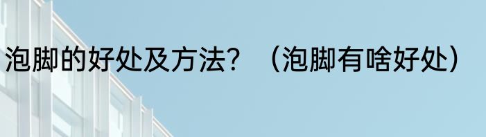 泡脚的好处及方法？（泡脚有啥好处）