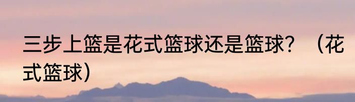 三步上篮是花式篮球还是篮球？（花式篮球）