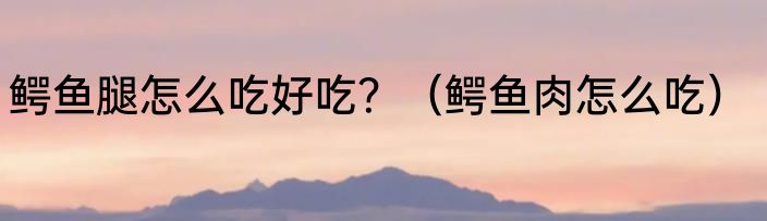 鳄鱼腿怎么吃好吃？（鳄鱼肉怎么吃）