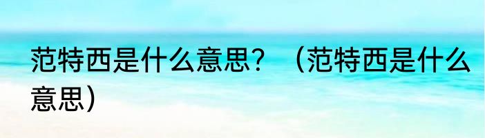 范特西是什么意思？（范特西是什么意思）