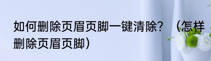 如何删除页眉页脚一键清除？（怎样删除页眉页脚）