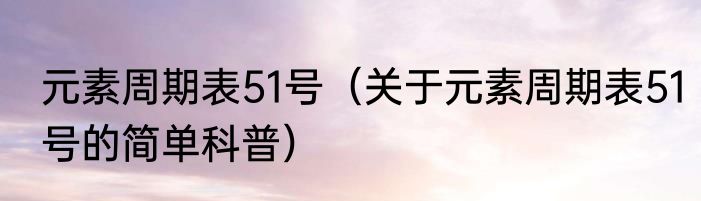 元素周期表51号（关于元素周期表51号的简单科普）