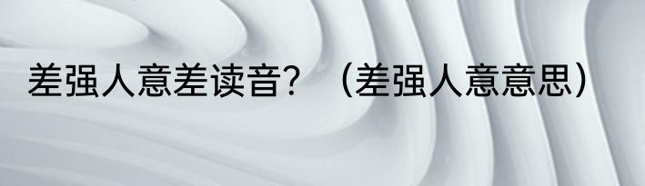 差强人意差读音？（差强人意意思）