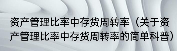资产管理比率中存货周转率（关于资产管理比率中存货周转率的简单科普）