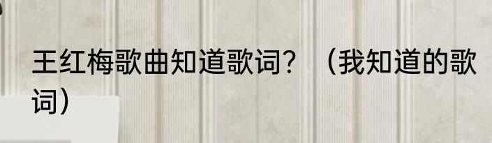 王红梅歌曲知道歌词？（我知道的歌词）