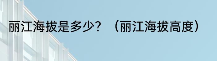 丽江海拔是多少？（丽江海拔高度）