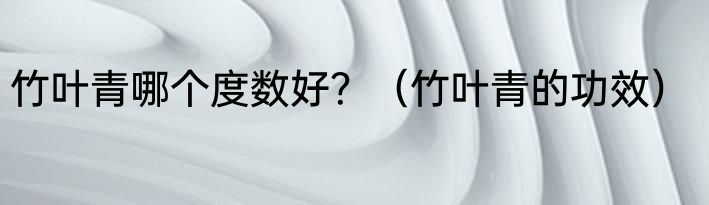 竹叶青哪个度数好？（竹叶青的功效）