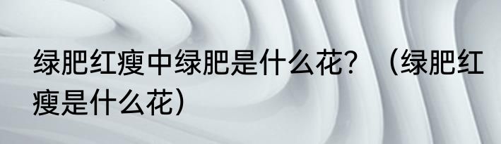 绿肥红瘦中绿肥是什么花？（绿肥红瘦是什么花）