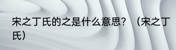 宋之丁氏的之是什么意思？（宋之丁氏）