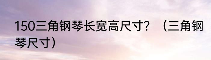 150三角钢琴长宽高尺寸？（三角钢琴尺寸）