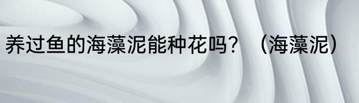 养过鱼的海藻泥能种花吗？（海藻泥）