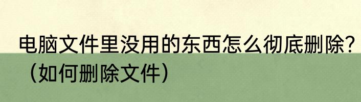 电脑文件里没用的东西怎么彻底删除？（如何删除文件）