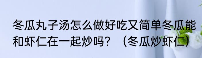 冬瓜丸子汤怎么做好吃又简单冬瓜能和虾仁在一起炒吗？（冬瓜炒虾仁）