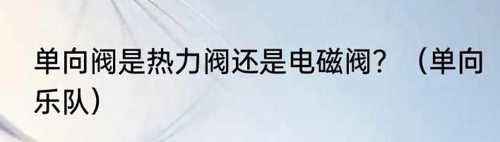 单向阀是热力阀还是电磁阀？（单向乐队）
