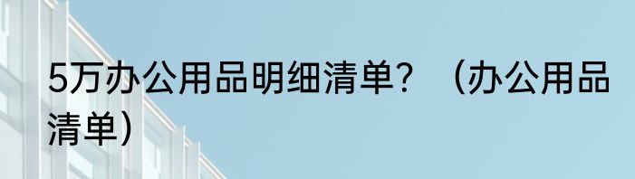 5万办公用品明细清单？（办公用品清单）