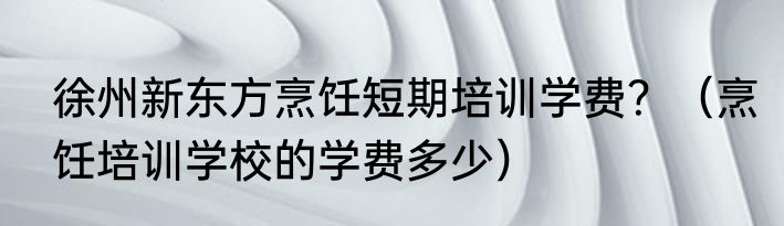 徐州新东方烹饪短期培训学费？（烹饪培训学校的学费多少）