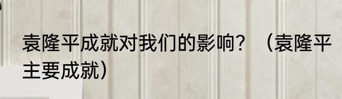 袁隆平成就对我们的影响？（袁隆平主要成就）