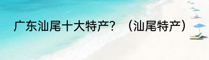 广东汕尾十大特产？（汕尾特产）