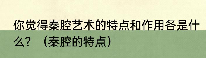 你觉得秦腔艺术的特点和作用各是什么？（秦腔的特点）