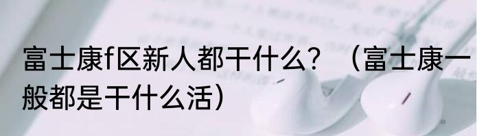 富士康f区新人都干什么？（富士康一般都是干什么活）
