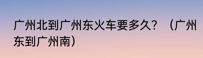 广州北到广州东火车要多久？（广州东到广州南）