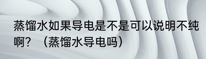 蒸馏水如果导电是不是可以说明不纯啊？（蒸馏水导电吗）