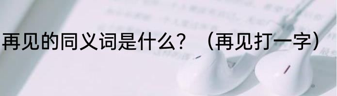 再见的同义词是什么？（再见打一字）