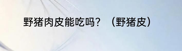 野猪肉皮能吃吗？（野猪皮）