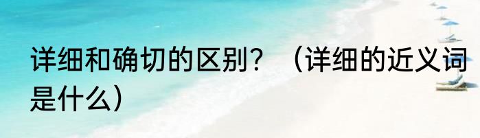 详细和确切的区别？（详细的近义词是什么）