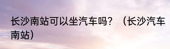 长沙南站可以坐汽车吗？（长沙汽车南站）
