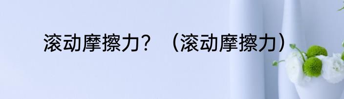 滚动摩擦力？（滚动摩擦力）