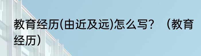 教育经历(由近及远)怎么写？（教育经历）