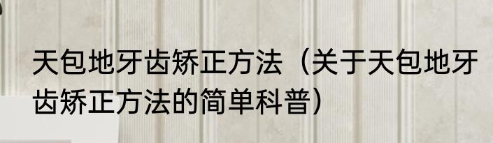 天包地牙齿矫正方法（关于天包地牙齿矫正方法的简单科普）