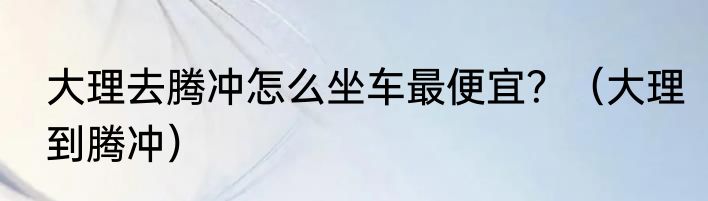 大理去腾冲怎么坐车最便宜？（大理到腾冲）