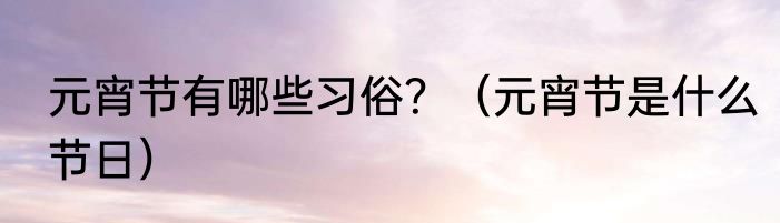 元宵节有哪些习俗？（元宵节是什么节日）