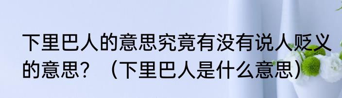 下里巴人的意思究竟有没有说人贬义的意思？（下里巴人是什么意思）