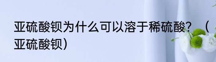 亚硫酸钡为什么可以溶于稀硫酸？（亚硫酸钡）