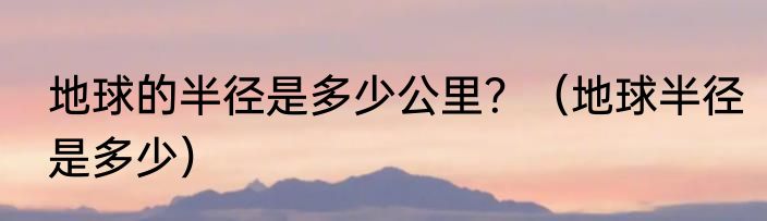 地球的半径是多少公里？（地球半径是多少）
