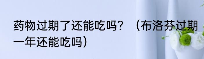 药物过期了还能吃吗？（布洛芬过期一年还能吃吗）