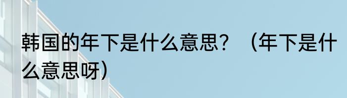 韩国的年下是什么意思？（年下是什么意思呀）