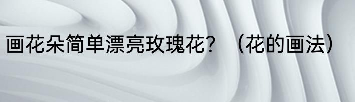 画花朵简单漂亮玫瑰花？（花的画法）