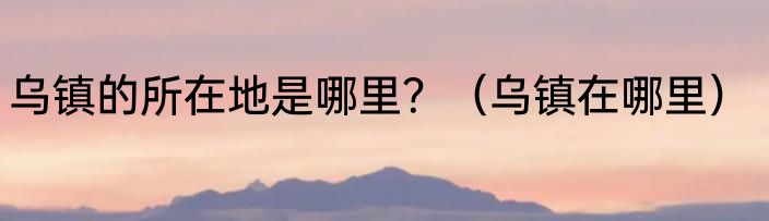 乌镇的所在地是哪里？（乌镇在哪里）