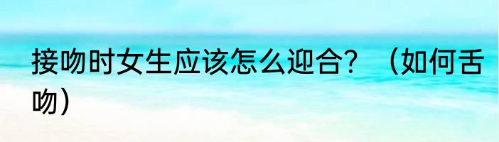 接吻时女生应该怎么迎合？（如何舌吻）