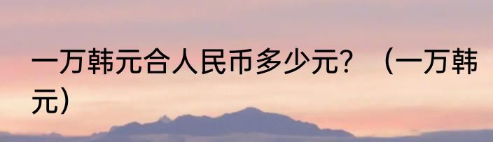 一万韩元合人民币多少元？（一万韩元）