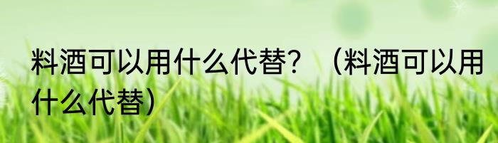 料酒可以用什么代替？（料酒可以用什么代替）