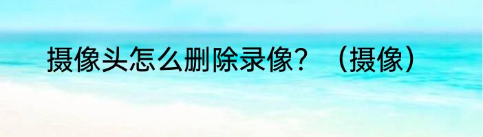 摄像头怎么删除录像？（摄像）