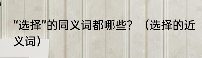 “选择”的同义词都哪些？（选择的近义词）