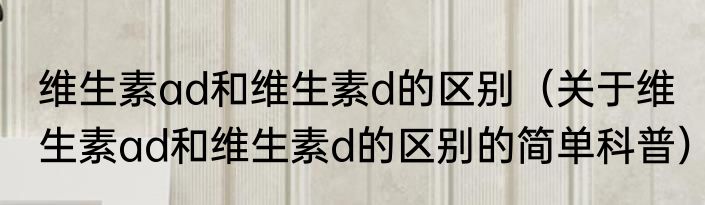 维生素ad和维生素d的区别（关于维生素ad和维生素d的区别的简单科普）